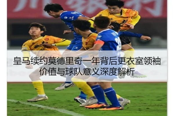 皇马续约莫德里奇一年背后更衣室领袖价值与球队意义深度解析