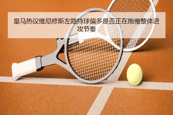 皇马热议维尼修斯左路持球偏多是否正在拖慢整体进攻节奏