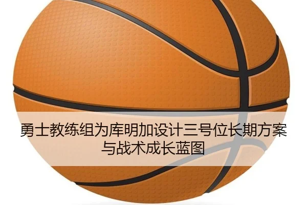勇士教练组为库明加设计三号位长期方案与战术成长蓝图