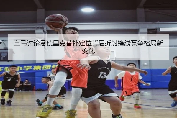 皇马讨论恩德里克替补定位背后折射锋线竞争格局新变化