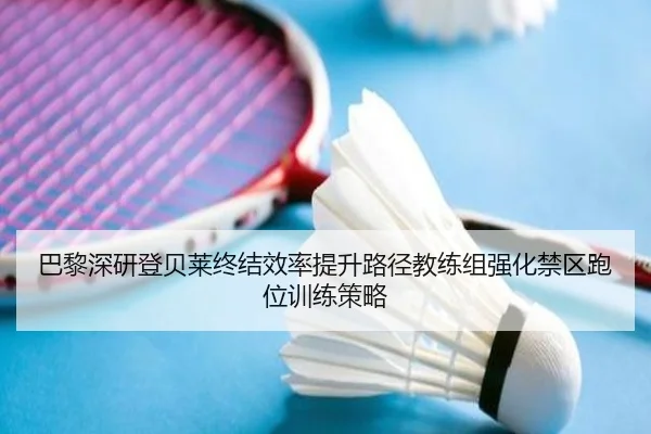 巴黎深研登贝莱终结效率提升路径教练组强化禁区跑位训练策略