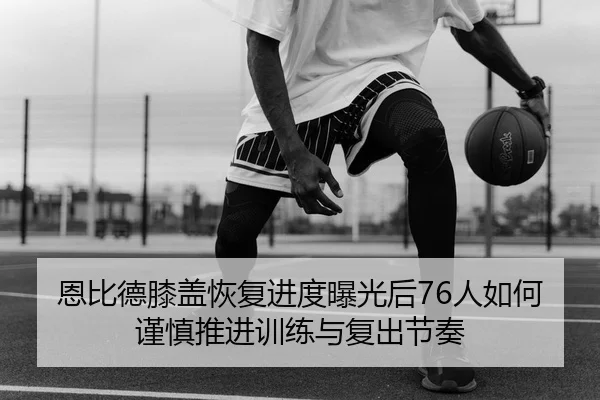 恩比德膝盖恢复进度曝光后76人如何谨慎推进训练与复出节奏